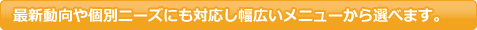 最新動向や個別ニーズにも対応し幅広いメニューから選べます。